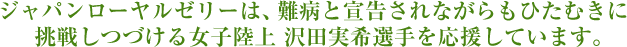 ジャパンローヤルゼリーは、難病と宣告されながらもひたむきに挑戦しつづける女子陸上 沢田実希選手を応援しています。