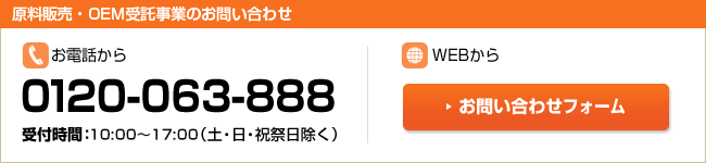 【原材料・ＯＥＭ受託事業のお問い合わせ】お電話から・・・0120-063-888　受付時間：10：00～17：30（土・日・祝祭日除く）