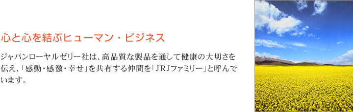 心と心を結ぶヒューマン・ビジネス　ジャパンローヤルゼリー社は、高品質な製品を通して健康の大切さを伝え、「感動・感激・幸せ」を共有する仲間を「JRJファミリー」と呼んでいます。